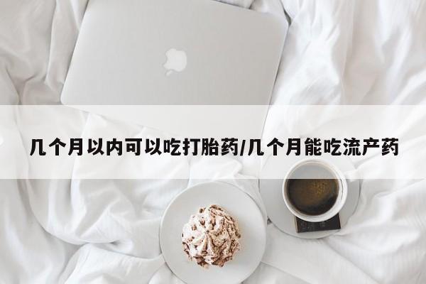 私人打胎药微信，几个月以内可以吃打胎药/几个月能吃流产药