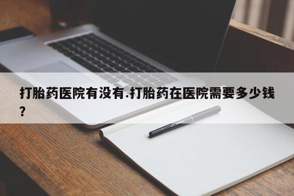 私人打胎药微信，打胎药医院有没有.打胎药在医院需要多少钱？