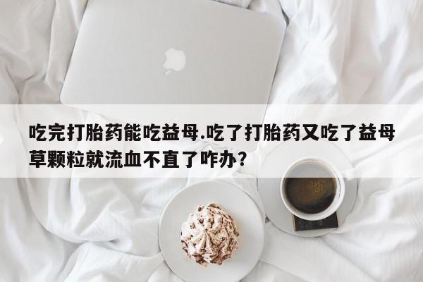 私人打胎药微信，吃完打胎药能吃益母.吃了打胎药又吃了益母草颗粒就流血不直了咋办？