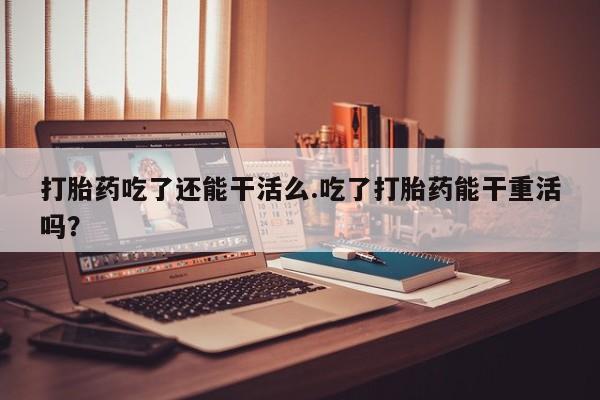 私人打胎药微信，打胎药吃了还能干活么.吃了打胎药能干重活吗？