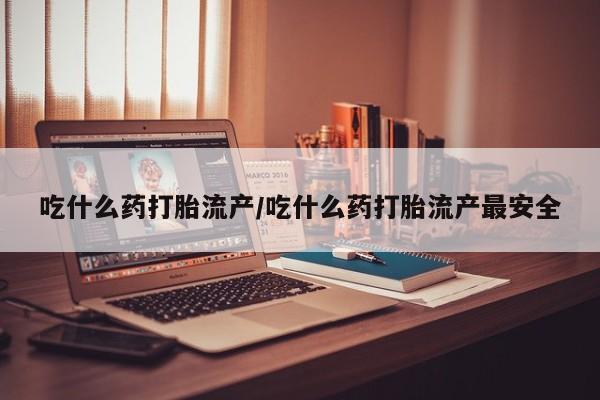 私人打胎药微信，吃什么药打胎流产/吃什么药打胎流产最安全