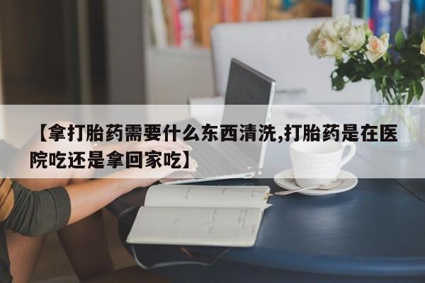 私人打胎药微信，【拿打胎药需要什么东西清洗,打胎药是在医院吃还是拿回家吃】