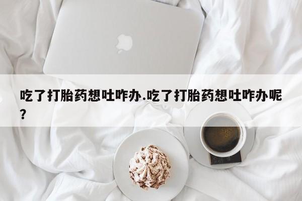 私人打胎药微信，吃了打胎药想吐咋办.吃了打胎药想吐咋办呢？