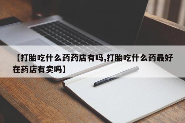 私人打胎药微信，【打胎吃什么药药店有吗,打胎吃什么药最好在药店有卖吗】