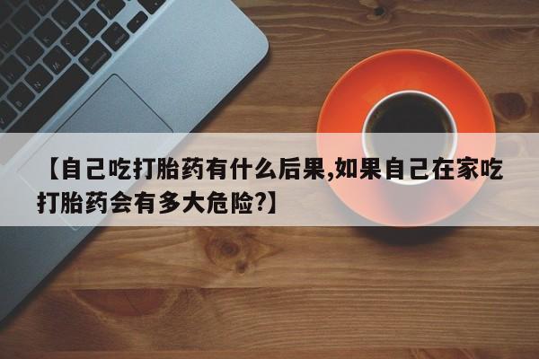 私人打胎药微信，【自己吃打胎药有什么后果,如果自己在家吃打胎药会有多大危险?】