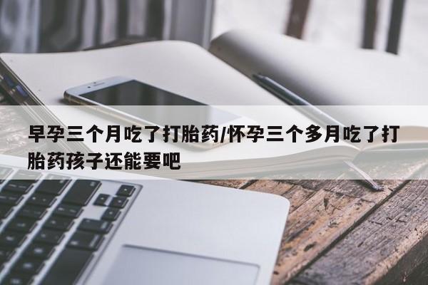 私人打胎药微信，早孕三个月吃了打胎药/怀孕三个多月吃了打胎药孩子还能要吧