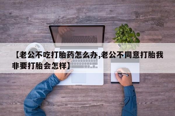 私人打胎药微信，【老公不吃打胎药怎么办,老公不同意打胎我非要打胎会怎样】