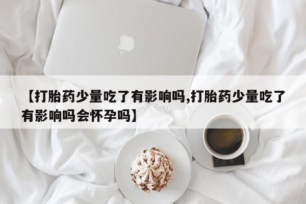 私人打胎药微信，【打胎药少量吃了有影响吗,打胎药少量吃了有影响吗会怀孕吗】