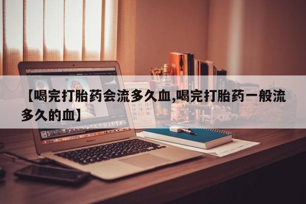 私人打胎药微信，【喝完打胎药会流多久血,喝完打胎药一般流多久的血】