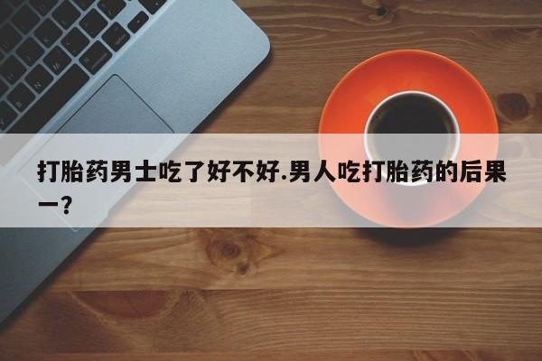 私人打胎药微信，打胎药男士吃了好不好.男人吃打胎药的后果一？