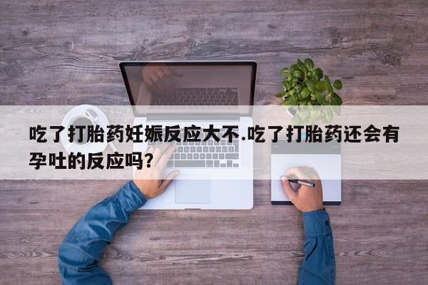 私人打胎药微信，吃了打胎药妊娠反应大不.吃了打胎药还会有孕吐的反应吗？