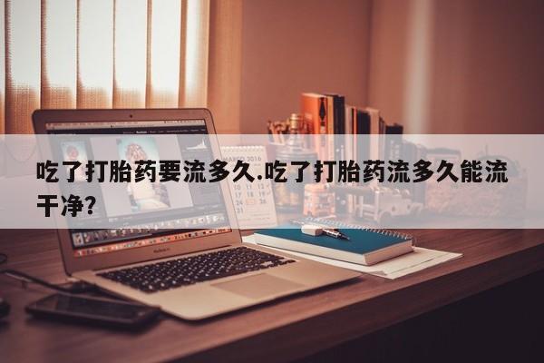 私人打胎药微信，吃了打胎药要流多久.吃了打胎药流多久能流干净？
