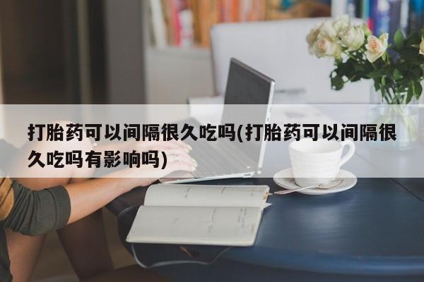 私人打胎药微信，打胎药可以间隔很久吃吗(打胎药可以间隔很久吃吗有影响吗)