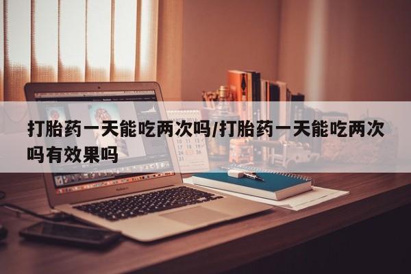 私人打胎药微信，打胎药一天能吃两次吗/打胎药一天能吃两次吗有效果吗