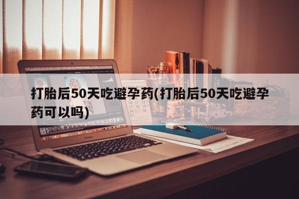 私人打胎药微信，打胎后50天吃避孕药(打胎后50天吃避孕药可以吗)