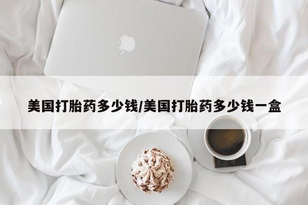 私人打胎药微信，美国打胎药多少钱/美国打胎药多少钱一盒