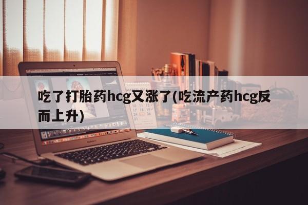 私人打胎药微信，吃了打胎药hcg又涨了(吃流产药hcg反而上升)