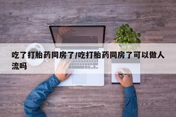 私人打胎药微信，吃了打胎药同房了/吃打胎药同房了可以做人流吗