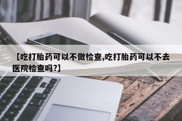 私人打胎药微信，【吃打胎药可以不做检查,吃打胎药可以不去医院检查吗?】