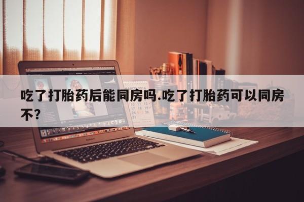 私人打胎药微信，吃了打胎药后能同房吗.吃了打胎药可以同房不？