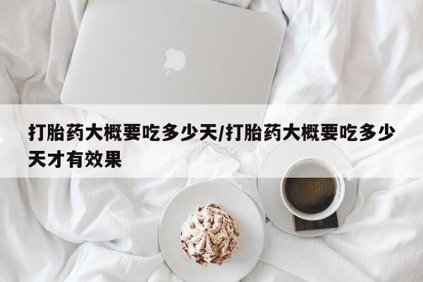 私人打胎药微信，打胎药大概要吃多少天/打胎药大概要吃多少天才有效果