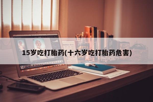 私人打胎药微信，15岁吃打胎药(十六岁吃打胎药危害)