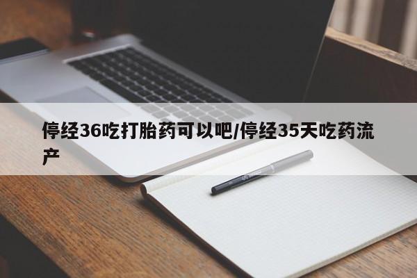 私人打胎药微信，停经36吃打胎药可以吧/停经35天吃药流产