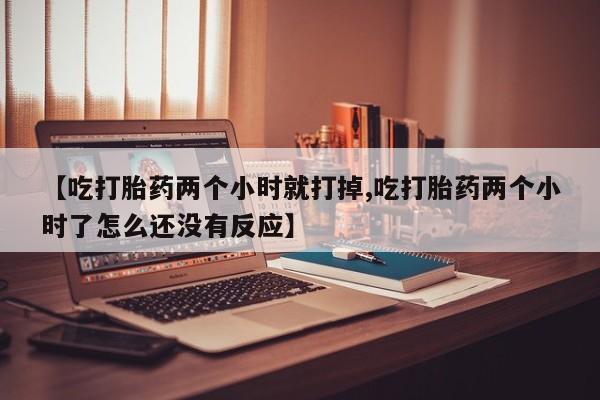 私人打胎药微信，【吃打胎药两个小时就打掉,吃打胎药两个小时了怎么还没有反应】