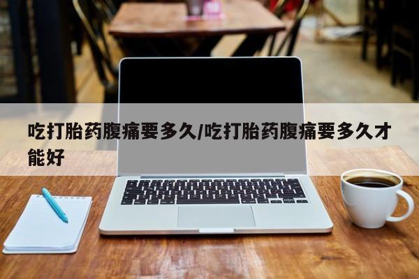 私人打胎药微信，吃打胎药腹痛要多久/吃打胎药腹痛要多久才能好