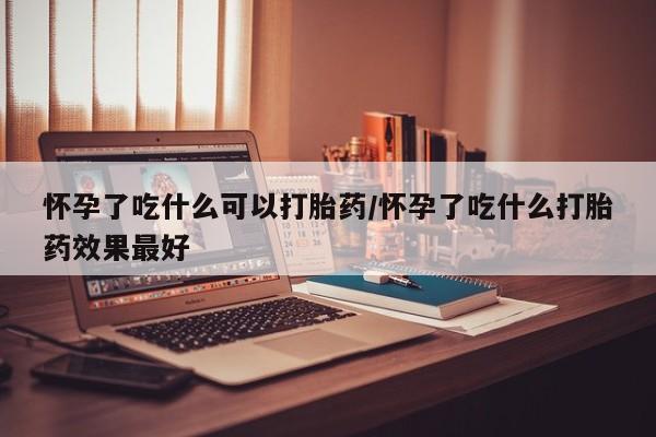 私人打胎药微信，怀孕了吃什么可以打胎药/怀孕了吃什么打胎药效果最好