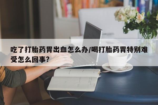 私人打胎药微信，吃了打胎药胃出血怎么办/喝打胎药胃特别难受怎么回事?