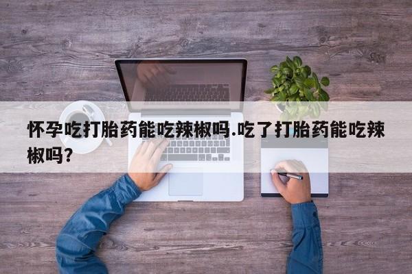 私人打胎药微信，怀孕吃打胎药能吃辣椒吗.吃了打胎药能吃辣椒吗？