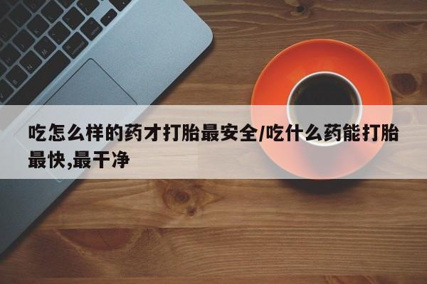 私人打胎药微信，吃怎么样的药才打胎最安全/吃什么药能打胎最快,最干净