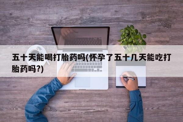 私人打胎药微信，五十天能喝打胎药吗(怀孕了五十几天能吃打胎药吗?)
