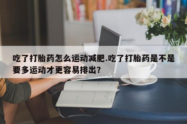 私人打胎药微信，吃了打胎药怎么运动减肥.吃了打胎药是不是要多运动才更容易排出？