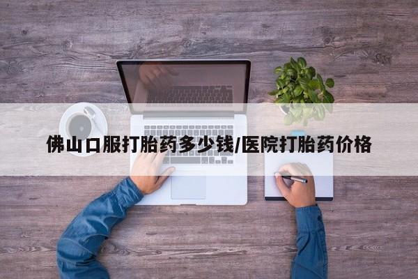 私人打胎药微信，佛山口服打胎药多少钱/医院打胎药价格