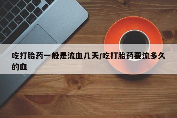 私人打胎药微信，吃打胎药一般是流血几天/吃打胎药要流多久的血