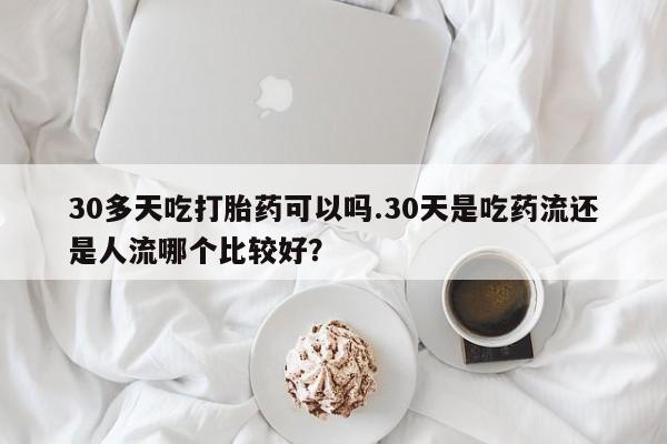 私人打胎药微信，30多天吃打胎药可以吗.30天是吃药流还是人流哪个比较好？