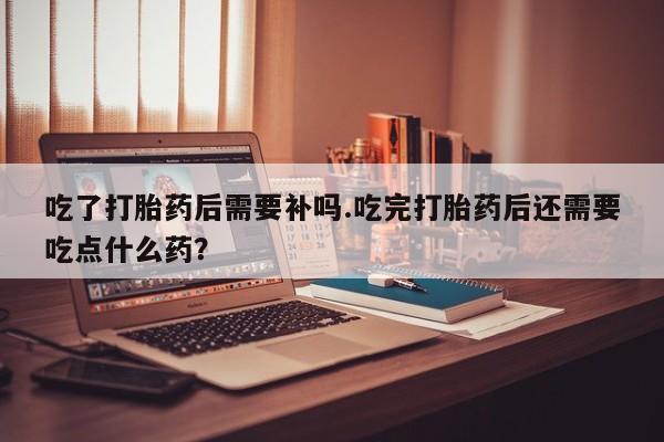 私人打胎药微信，吃了打胎药后需要补吗.吃完打胎药后还需要吃点什么药？