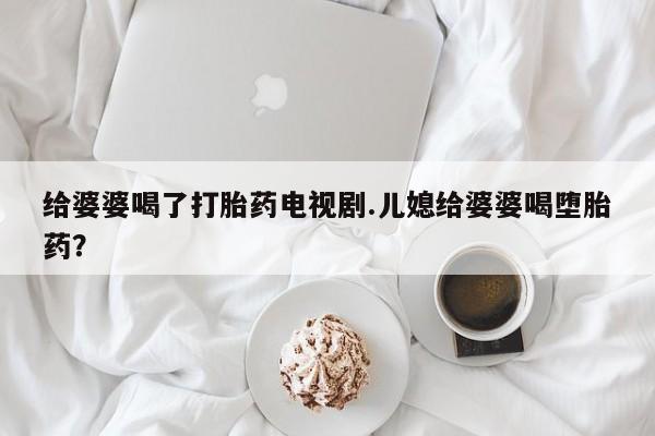 私人打胎药微信，给婆婆喝了打胎药电视剧.儿媳给婆婆喝堕胎药？