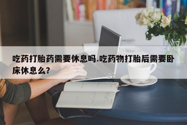 私人打胎药微信，吃药打胎药需要休息吗.吃药物打胎后需要卧床休息么？