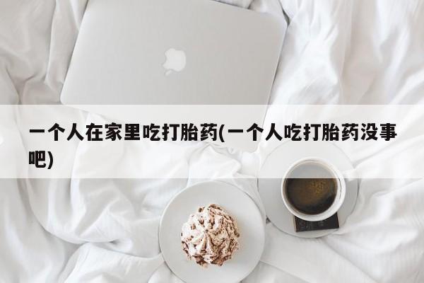 私人打胎药微信，一个人在家里吃打胎药(一个人吃打胎药没事吧)