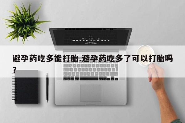 私人打胎药微信，避孕药吃多能打胎.避孕药吃多了可以打胎吗？