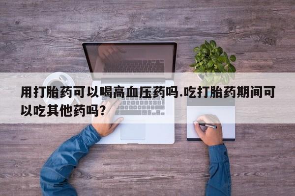 私人打胎药微信，用打胎药可以喝高血压药吗.吃打胎药期间可以吃其他药吗？