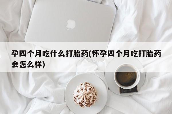 私人打胎药微信，孕四个月吃什么打胎药(怀孕四个月吃打胎药会怎么样)