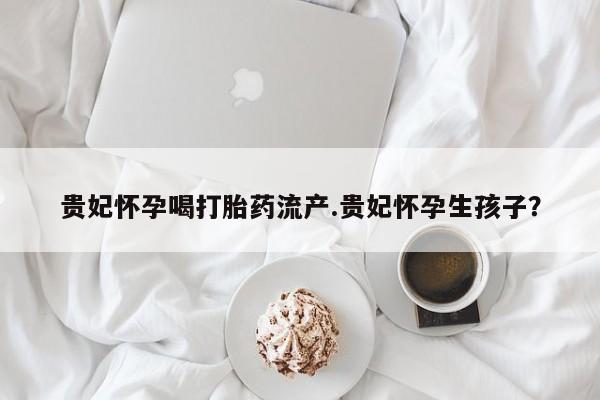 私人打胎药微信，贵妃怀孕喝打胎药流产.贵妃怀孕生孩子？