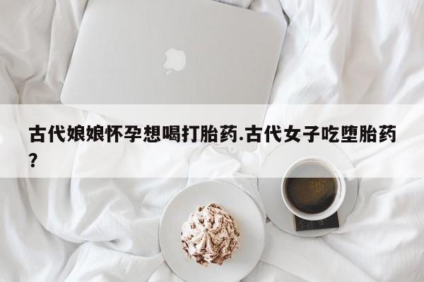私人打胎药微信，古代娘娘怀孕想喝打胎药.古代女子吃堕胎药？