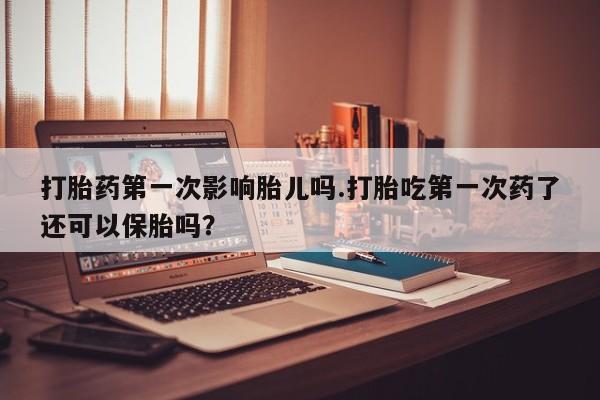 私人打胎药微信，打胎药第一次影响胎儿吗.打胎吃第一次药了还可以保胎吗？