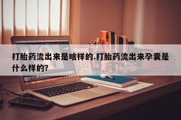 私人打胎药微信，打胎药流出来是啥样的.打胎药流出来孕囊是什么样的？