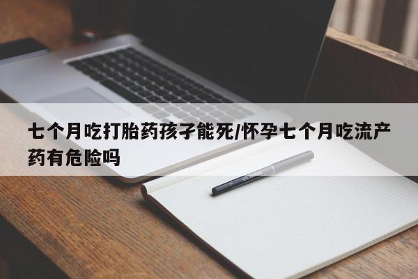 私人打胎药微信，七个月吃打胎药孩孑能死/怀孕七个月吃流产药有危险吗